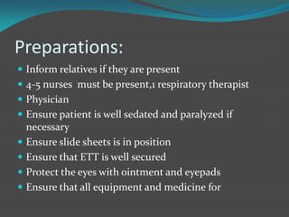 Preparations:
 Inform relatives if they are present
 4-5 nurses must be present,1 respiratory therapist
 Physician
 Ensure patient is well sedated and paralyzed if
necessary
 Ensure slide sheets is in position
 Ensure that ETT is well secured
 Protect the eyes with ointment and eyepads
 Ensure that all equipment and medicine for
 