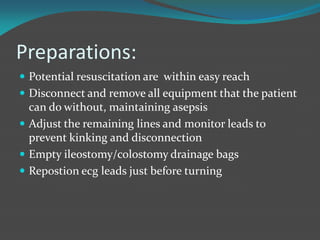 Preparations:
 Potential resuscitation are within easy reach
 Disconnect and remove all equipment that the patient
can do without, maintaining asepsis
 Adjust the remaining lines and monitor leads to
prevent kinking and disconnection
 Empty ileostomy/colostomy drainage bags
 Repostion ecg leads just before turning
 