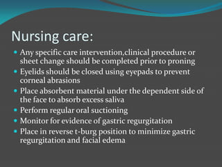 Nursing care:
 Any specific care intervention,clinical procedure or
sheet change should be completed prior to proning
 Eyelids should be closed using eyepads to prevent
corneal abrasions
 Place absorbent material under the dependent side of
the face to absorb excess saliva
 Perform regular oral suctioning
 Monitor for evidence of gastric regurgitation
 Place in reverse t-burg position to minimize gastric
regurgitation and facial edema
 