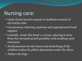 Nursing care:
 Used closed suction system to facilitate suction of
ett/trachy tube
 Use pressure relieving mattress and appropriated head
support
 Laterally rotate the head 2-3 hours ,placing it away
from the elevated arm(if possible) and avoiding neck
extension
 Avoid pressure on the knees and stretching of the
achilles tendon by pillow placement under the shins
 Abduct the hips
 