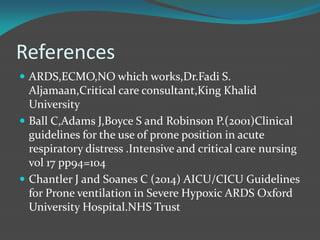 References
 ARDS,ECMO,NO which works,Dr.Fadi S.
Aljamaan,Critical care consultant,King Khalid
University
 Ball C,Adams J,Boyce S and Robinson P.(2001)Clinical
guidelines for the use of prone position in acute
respiratory distress .Intensive and critical care nursing
vol 17 pp94=104
 Chantler J and Soanes C (2014) AICU/CICU Guidelines
for Prone ventilation in Severe Hypoxic ARDS Oxford
University Hospital.NHS Trust
 