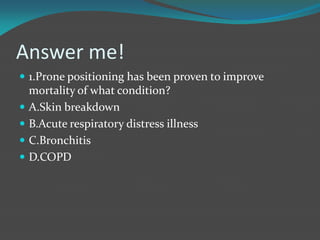 Answer me!
 1.Prone positioning has been proven to improve
mortality of what condition?
 A.Skin breakdown
 B.Acute respiratory distress illness
 C.Bronchitis
 D.COPD
 