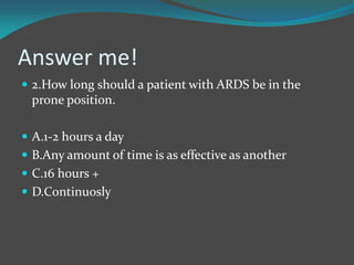 Answer me!
 2.How long should a patient with ARDS be in the
prone position.
 A.1-2 hours a day
 B.Any amount of time is as effective as another
 C.16 hours +
 D.Continuosly
 