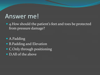 Answer me!
 4.How should the patient’s feet and toes be protected
from pressure damage?
 A.Padding
 B.Padding and Elevation
 C.Only through positioning
 D.All of the above
 