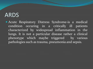 ARDS
 Acute Respiratory Distress Syndrome-is a medical
condition occuring in a critically ill patients
characterized by widespread inflammation in the
lungs. It is not a particular disease rather a clinical
phenotype which maybe triggered by various
pathologies such as trauma, pneumonia and sepsis.
 