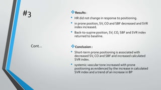 #3 Results :
• HR did not change in response to positioning.
• in prone position, SV, CO and SBF decreased and SVR
index increased.
• Back-to-supine position, SV, CO, SBF and SVR index
returned to baseline.
Conclusion :
• Short-term prone positioning is associated with
decreased SV, CO and SBF and increased calculated
SVR index.
• systemic vascular tone increased with prone
positioning as evidenced by the increase in calculated
SVR index and a trend of an increase in BP
Cont…
 