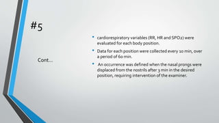 #5
• cardiorespiratory variables (RR, HR and SPO2) were
evaluated for each body position.
• Data for each position were collected every 10 min, over
a period of 60 min.
• An occurrence was defined when the nasal prongs were
displaced from the nostrils after 3 min in the desired
position, requiring intervention of the examiner.
Cont…
 