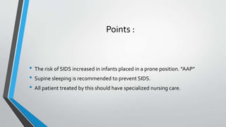 Points :
• The risk of SIDS increased in infants placed in a prone position. ”AAP”
• Supine sleeping is recommended to prevent SIDS.
• All patient treated by this should have specialized nursing care.
 