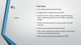 #1 METHODS
• non randomized clinical trial study.
• On 32 preterm infants who are on MV.
• Inclusion criteria : (GA <37 weeks, age of less than 7
days, undergoing at least 4 hours of MV, using SIMV
mode).
• Firstly, they were placed in supine position for 120
minutes.
• Then in prone position for 120 minutes .
• SPO2 were monitored by pulse oximeter continuously
and was recorded every minute.
• Data analysis was done using Software SPSS.
Cont..
 