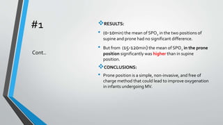 #1 RESULTS:
• (0-10min) the mean of SPO2 in the two positions of
supine and prone had no significant difference.
• But from (15-120min) the mean of SPO2 in the prone
position significantly was higher than in supine
position.
CONCLUSIONS:
• Prone position is a simple, non-invasive, and free of
charge method that could lead to improve oxygenation
in infants undergoing MV.
Cont..
 
