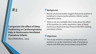 #2 Background:
• Results of several studies suggest that prone position is
beneficial in improving the preterm infants’ cardio-
respiratory status.
• there is not any available clear study about the effect
of this position on cardio-respiratory rates of Nasal
Continuous PositiveAirway Pressure (NCPAP) treating
premature infants.
Objectives:
• This study aimed to comparing supine and prone
positions on cardio-respiratory rates of premature
infants with RDS who were treated using NCPAP.
Comparison the effect of Sleep
Positioning on Cardiorespiratory
Rate in NoninvasiveVentilated
Premature Infants.
Nurs Midwifery. 2013
 