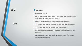 #2 Methods:
• cross over study.
• on 44 premature 29-34 weeks gestation premature infants
who were receiving NCPAP in NICU.
• Infants were randomly assigned into two groups:
• 1st group was placed in prone at first and then in supine.
• 2nd group was first at supine and then prone.
• HR and RR were assessed 3 times in each position for 30
minutes.
• demographic data was analyzed using t test, Chi square
and Fisher exact test.
Cont…
 