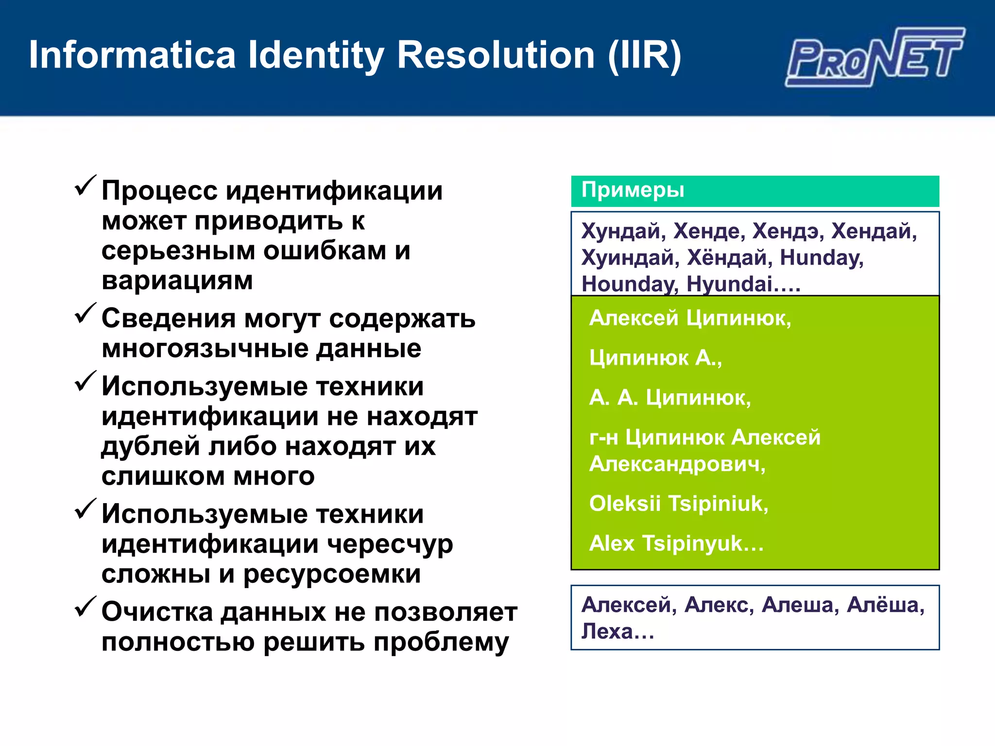 Informatica Identity Resolution (IIR)


   Процесс идентификации         Примеры
    может приводить к             Хундай, Хенде, Хендэ, Хендай,
    серьезным ошибкам и           Хуиндай, Хѐндай, Hunday,
    вариациям                     Hounday, Hyundai….
   Сведения могут содержать      Алексей Ципинюк,
    многоязычные данные           Ципинюк А.,
   Используемые техники          А. А. Ципинюк,
    идентификации не находят
    дублей либо находят их        г-н Ципинюк Алексей
                                  Александрович,
    слишком много
   Используемые техники          Oleksii Tsipiniuk,
    идентификации чересчур        Alex Tsipinyuk…
    сложны и ресурсоемки
   Очистка данных не позволяет   Алексей, Алекс, Алеша, Алѐша,
                                  Леха…
    полностью решить проблему
 