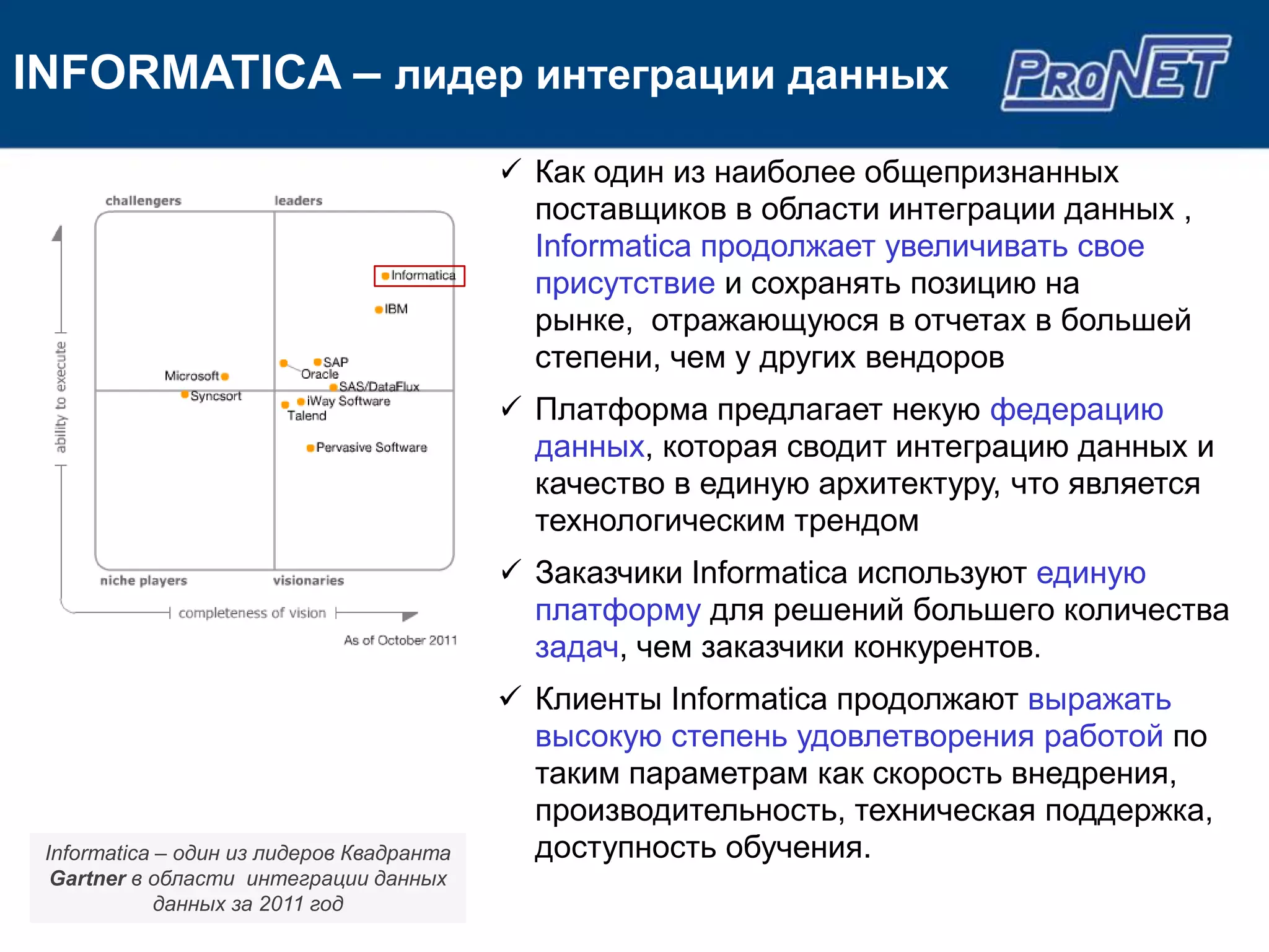 INFORMATICA – лидер интеграции данных
                                            Как один из наиболее общепризнанных
                                             поставщиков в области интеграции данных ,
                                             Informatica продолжает увеличивать свое
                                             присутствие и сохранять позицию на
                                             рынке, отражающуюся в отчетах в большей
                                             степени, чем у других вендоров
                                            Платформа предлагает некую федерацию
                                             данных, которая сводит интеграцию данных и
                                             качество в единую архитектуру, что является
                                             технологическим трендом
                                            Заказчики Informatica используют единую
                                             платформу для решений большего количества
                                             задач, чем заказчики конкурентов.
                                            Клиенты Informatica продолжают выражать
                                             высокую степень удовлетворения работой по
                                             таким параметрам как скорость внедрения,
                                             производительность, техническая поддержка,
 Informatica – один из лидеров Квадранта     доступность обучения.
  Gartner в области интеграции данных
             данных за 2011 год
 