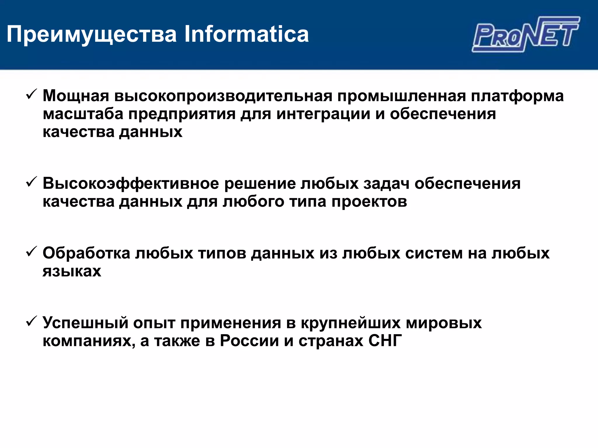 Преимущества Informatica

  Мощная высокопроизводительная промышленная платформа
   масштаба предприятия для интеграции и обеспечения
   качества данных


  Высокоэффективное решение любых задач обеспечения
   качества данных для любого типа проектов


  Обработка любых типов данных из любых систем на любых
   языках


  Успешный опыт применения в крупнейших мировых
   компаниях, а также в России и странах СНГ
 
