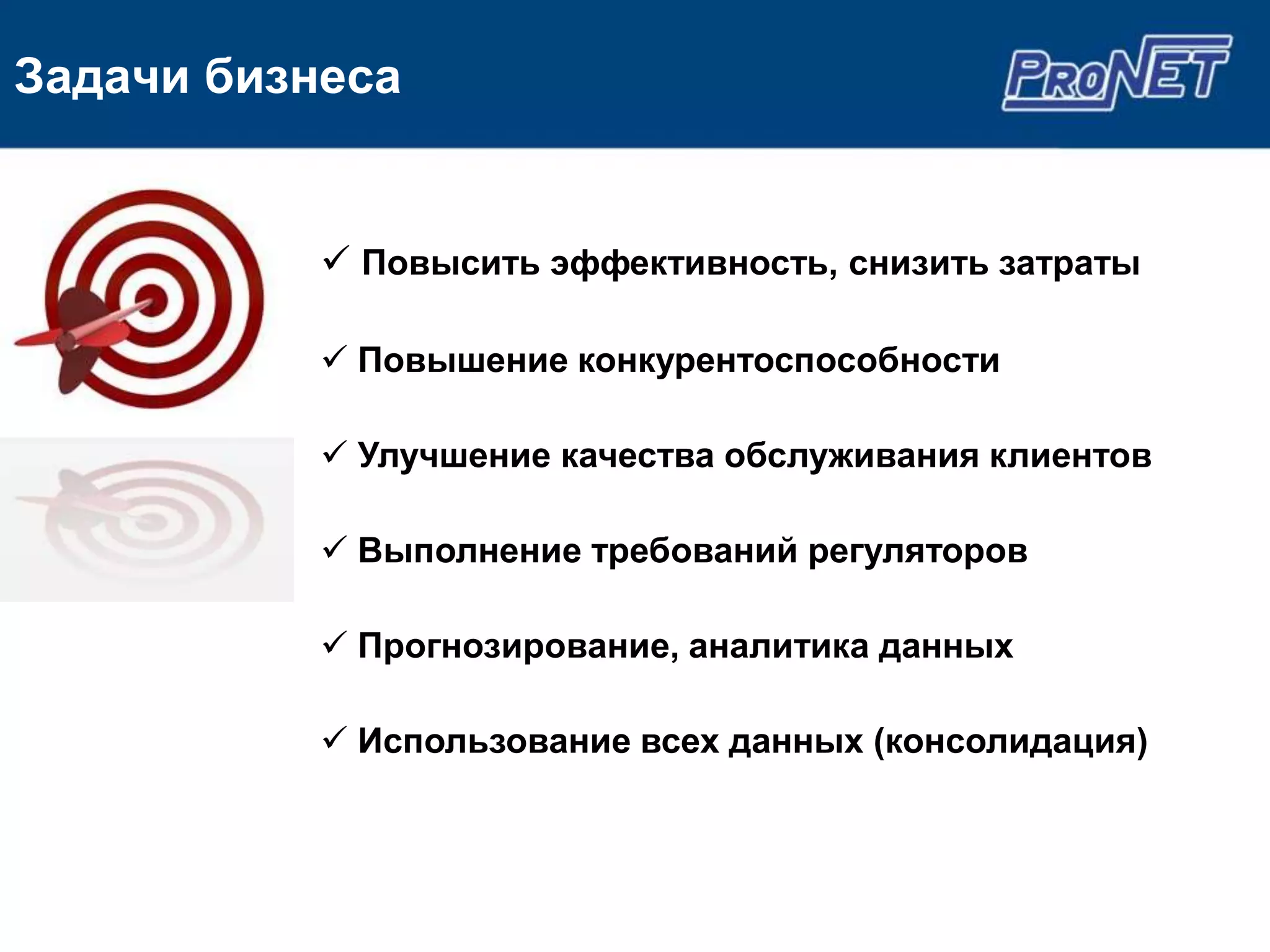 Задачи бизнеса


            Повысить эффективность, снизить затраты

            Повышение конкурентоспособности

            Улучшение качества обслуживания клиентов

            Выполнение требований регуляторов

            Прогнозирование, аналитика данных

            Использование всех данных (консолидация)
 