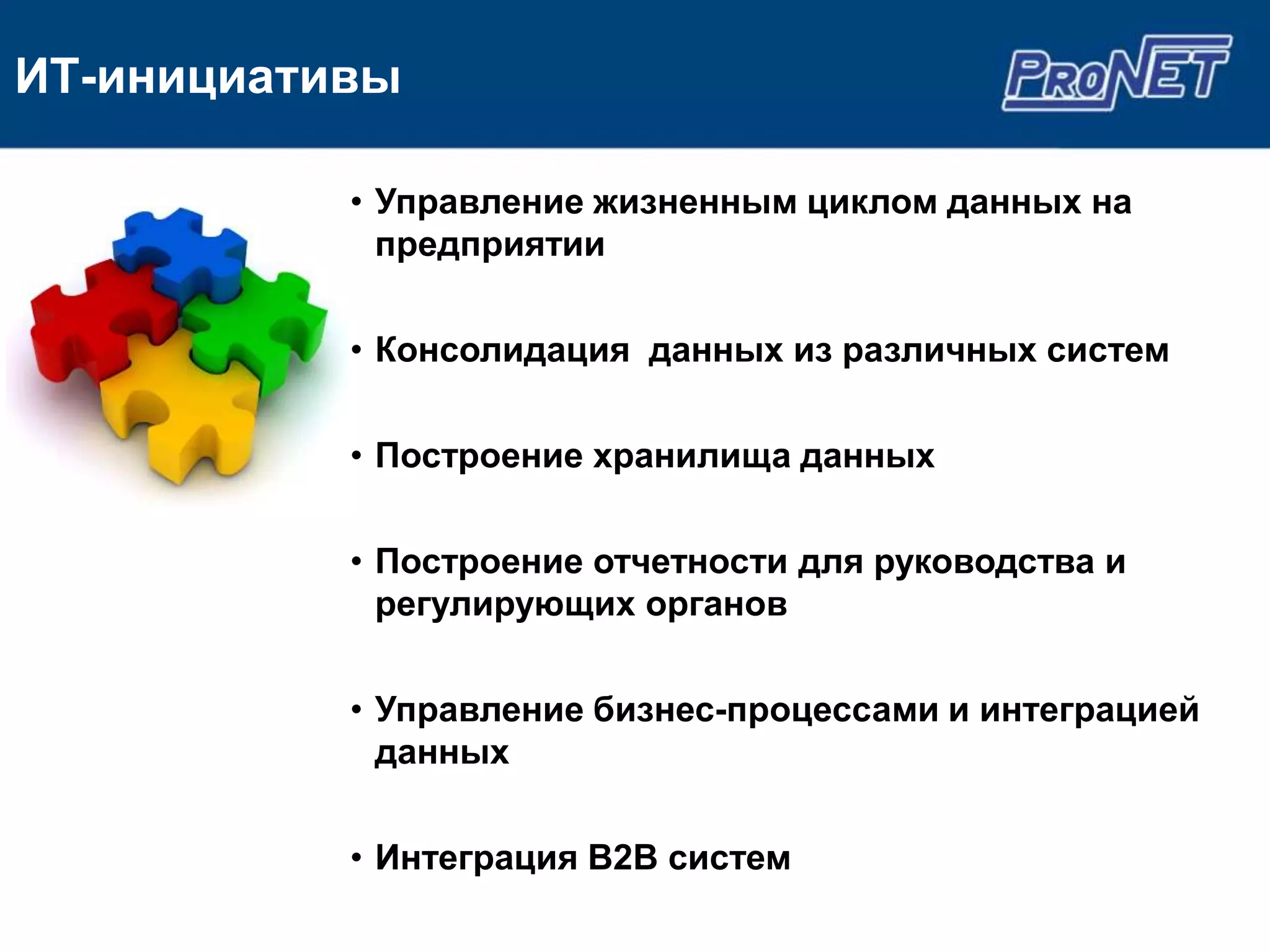 ИТ-инициативы

           • Управление жизненным циклом данных на
             предприятии

           • Консолидация данных из различных систем

           • Построение хранилища данных

           • Построение отчетности для руководства и
             регулирующих органов

           • Управление бизнес-процессами и интеграцией
             данных

           • Интеграция B2B систем
 