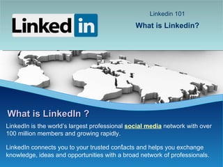 LinkedIn is the world’s largest professional  social media   network with over 100 million members and growing rapidly.  LinkedIn connects you to your trusted con t acts and helps you exchange knowledge, ideas and opportunities with a broad network of professionals. What is LinkedIn ? Linkedin 101   What is Linkedin?   