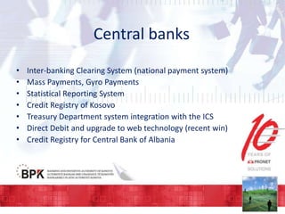 Central banks
•
•
•
•
•
•
•

Inter-banking Clearing System (national payment system)
Mass Payments, Gyro Payments
Statistical Reporting System
Credit Registry of Kosovo
Treasury Department system integration with the ICS
Direct Debit and upgrade to web technology (recent win)
Credit Registry for Central Bank of Albania

 