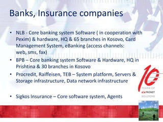 Banks, Insurance companies
• NLB - Core banking system Software ( in cooperation with
Pexim) & hardware, HQ & 65 branches in Kosovo, Card
Management System, eBanking (access channels:
web, sms, fax)
• BPB – Core banking system Software & Hardware, HQ in
Prishtina & 30 branches in Kosovo
• Procredit, Raiffeisen, TEB – System platform, Servers &
Storage infrastructure, Data network infrastructure

• Sigkos Insurance – Core software system, Agents

 