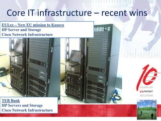 Core IT infrastructure – recent wins
EULex – New EU mission to Kosovo
HP Server and Storage
Cisco Network Infrastructure

TEB Bank
HP Servers and Storage
Cisco Network Infrastructure

 