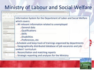 Ministry of Labour and Social Welfare
Information System for the Department of Labor and Social Welfare
which covers:
All relevant information related to unemployed
General data
Qualifications
Skills
Disabilities
Preferences, etc
Schedule and keep track of trainings organized by departments
Geographically distributed database of job vacancies and jobseekers’ curriculum
Reconciliation and matching reports
Strategic reporting and analyses for the Ministry

 