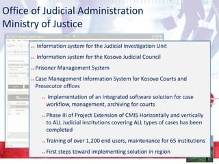Office of Judicial Administration
Ministry of Justice
Information system for the Judicial Investigation Unit

Information system for the Kosovo Judicial Council
Prisoner Management System
Case Management Information System for Kosovo Courts and
Prosecutor offices

Implementation of an integrated software solution for case
workflow, management, archiving for courts
Phase III of Project Extension of CMIS Horizontally and vertically
to ALL Judicial institutions covering ALL types of cases has been
completed
Training of over 1,200 end users, maintenance for 65 institutions
First steps toward implementing solution in region

 