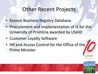 Other Recent Projects
• Kosovo Business Registry Database
• Procurement and implementation of IS for the
University of Prishtina awarded by USAID
• Customer Loyalty Software
• HR and Access Control for the Office of the
Prime Minister

 
