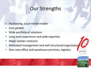 Our Strengths
•
•
•
•
•
•
•

Positioning, Local market leader
Core people
Wide portfolio of solutions
Long-term experience and wide expertise
Major vendor contracts
Motivated management and well-structured organization
Own new office and warehouse premises, logistics

 