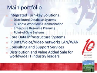 Main portfolio
Integrated Turn-key Solutions
Distributed Database Systems
Business Workflow Automatization
Enterprise Resource Planning
Point-of-Sale Systems

Core Data Infrastructure Systems
IP Data/Voice/Video networks LAN/WAN
Consulting and Support Services
Distribution and Value Added Sale for
worldwide IT industry leaders

 