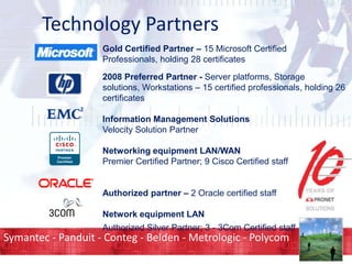 Technology Partners
Gold Certified Partner – 15 Microsoft Certified
Professionals, holding 28 certificates
2008 Preferred Partner - Server platforms, Storage
solutions, Workstations – 15 certified professionals, holding 26
certificates
Information Management Solutions
Velocity Solution Partner
Networking equipment LAN/WAN
Premier Certified Partner; 9 Cisco Certified staff
Authorized partner – 2 Oracle certified staff
Network equipment LAN
Authorized Silver Partner; 3 - 3Com Certified staff

Symantec - Panduit - Conteg - Belden - Metrologic - Polycom

 