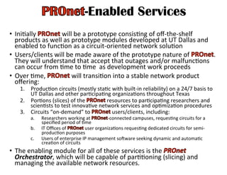 -Enabled Services
•  IniHally	
   	
  will	
  be	
  a	
  prototype	
  consisHng	
  of	
  oﬀ-­‐the-­‐shelf	
  
products	
  as	
  well	
  as	
  prototype	
  modules	
  developed	
  at	
  UT	
  Dallas	
  and	
  
enabled	
  to	
  funcHon	
  as	
  a	
  circuit-­‐oriented	
  network	
  soluHon	
  
•  Users/clients	
  will	
  be	
  made	
  aware	
  of	
  the	
  prototype	
  nature	
  of	
   .	
  
They	
  will	
  understand	
  that	
  accept	
  that	
  outages	
  and/or	
  malfuncHons	
  
can	
  occur	
  from	
  Hme	
  to	
  Hme	
  	
  as	
  development	
  work	
  proceeds	
  
•  Over	
  Hme,	
   	
  will	
  transiHon	
  into	
  a	
  stable	
  network	
  product	
  
oﬀering:	
  
1.  ProducHon	
  circuits	
  (mostly	
  staHc	
  with	
  built-­‐in	
  reliability)	
  on	
  a	
  24/7	
  basis	
  to	
  
UT	
  Dallas	
  and	
  other	
  parHcipaHng	
  organizaHons	
  throughout	
  Texas	
  
2.  PorHons	
  (slices)	
  of	
  the	
   	
  resources	
  to	
  parHcipaHng	
  researchers	
  and	
  
scienHsts	
  to	
  test	
  innovaHve	
  network	
  services	
  and	
  opHmizaHon	
  procedures	
  
3.  Circuits	
  “on-­‐demand”	
  to	
   	
  users/clients,	
  including:	
  	
  
a.  Researchers	
  working	
  at	
   -­‐connected	
  campuses,	
  requesHng	
  circuits	
  for	
  a	
  
speciﬁed	
  period	
  of	
  Hme	
  
b.  IT	
  Oﬃces	
  of	
   	
  user	
  organizaHons	
  requesHng	
  dedicated	
  circuits	
  for	
  semi-­‐
producHon	
  purposes	
  	
  
c.  Users	
  of	
  enterprise	
  IP	
  management	
  soware	
  seeking	
  dynamic	
  and	
  automaHc	
  
creaHon	
  of	
  circuits	
  	
  
•  The	
  enabling	
  module	
  for	
  all	
  of	
  these	
  services	
  is	
  the	
   	
  
Orchestrator,	
  which	
  will	
  be	
  capable	
  of	
  parHHoning	
  (slicing)	
  and	
  
managing	
  the	
  available	
  network	
  resources.	
  
 