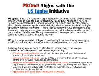 Aligns with the
US Ignite Initiative
•  US	
  Ignite,	
  a	
  501(c)3	
  nonproﬁt	
  organizaHon	
  recently	
  launched	
  by	
  the	
  White	
  
House	
  Oﬃce	
  of	
  Science	
  and	
  Technology	
  Policy	
  (OSTP)	
  and	
  the	
  NaHonal	
  
Science	
  FoundaHon	
  (NSF),	
  seeks	
  to	
  foster	
  the	
  design	
  and	
  development	
  of	
  
shareable	
  innovaHve	
  applicaHons	
  and	
  digital	
  experiences	
  enabled	
  by	
  high-­‐
speed	
  low-­‐latency	
  networks.	
  	
  These	
  applicaHons	
  will	
  have	
  the	
  potenHal	
  to	
  
transform	
  how	
  we	
  access	
  and	
  experience	
  everything	
  from	
  weather	
  reports,	
  
personalized	
  healthcare,	
  library	
  resources	
  and	
  transportaHon	
  services	
  
while	
  at	
  home,	
  at	
  work,	
  or	
  while	
  mobile.	
  	
  
	
  
•  US	
  Ignite	
  helps	
  maintain	
  US	
  global	
  leadership	
  in	
  innovaHon	
  by	
  leveraging	
  
the	
  collaboraHve	
  capabiliHes	
  of	
  industry,	
  government,	
  and	
  academia.	
  
	
  	
  
•  To	
  bring	
  these	
  applicaHons	
  to	
  life,	
  developers	
  leverage	
  the	
  unique	
  
capabiliHes	
  of	
  next-­‐generaHon	
  networks,	
  including	
  
•  100	
  Mbps+	
  and	
  low	
  latency,	
  permidng,	
  for	
  example,	
  mulHple	
  bi-­‐direcHonal	
  
streams	
  of	
  uncompressed	
  video.	
  	
  
•  Soware-­‐deﬁned	
  networks	
  (e.g.,	
  OpenFlow),	
  promising	
  dramaHcally-­‐improved	
  
control	
  over	
  network	
  rouHng	
  and	
  opHmizaHon.	
  	
  
•  Networks	
  with	
  capabiliHes	
  such	
  as	
  virtual	
  network	
  “slices”	
  matched	
  to	
  applicaHon	
  
requirements	
  and	
  distributed	
  programmable	
  resources	
  throughout	
  the	
  network.	
  	
  
•  Integrated	
  wireless	
  networks	
  to	
  facilitate,	
  for	
  example,	
  sensor	
  networks	
  and	
  
conHnuous	
  remote	
  monitoring.	
  	
  
•  ApplicaHons	
  built	
  to	
  be	
  open,	
  shared,	
  and	
  extendable.	
  
 