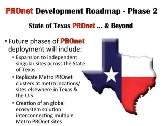 Development Roadmap - Phase 2
State of Texas
• Future	
  phases	
  of	
   	
  
deployment	
  will	
  include:	
  
•  Expansion	
  to	
  independent	
  
singular	
  sites	
  across	
  the	
  State	
  
of	
  Texas	
  	
  
•  Replicate	
  Metro	
  PROnet	
  
clusters	
  at	
  metro	
  locaHons/
sites	
  elsewhere	
  in	
  Texas	
  &	
  
the	
  U.S.	
  
•  CreaHon	
  of	
  an	
  global	
  
ecosystem	
  soluHon	
  
interconnecHng	
  mulHple	
  
Metro	
  PROnet	
  sites	
  
 