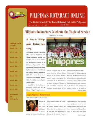 PILIPINAS ROTARACT ONLINE
                             The Online Newsletter for Every Rotaract Club in the Philippines
                             V O L U M E    1 ,     I S S U E   1                      MARCH 2012




                     Pilipinas Rotaractors Celebrate the Magic of Service
                                                                    DRR Clarice Joy San Jose


                      A first in Philip-
INSIDE THIS
ISSUE:
                      pine Rotary his-
District 3770   2     tory,
District 3780         the Pilipinas Rotaract Convention
                4
                      2012    themed "Celebrate        the

District 3790   6     Magic of Rotaract Service" was
                      held last February 10-12, 2012 at
District 3800   9     the Development Academy of the
                      Philippines, Tagaytay City. Rotary
District 3810   10    International District 3810, headed
                      by District Governor Ernie Choa &
                                                             tion was created to unite the Rota-   practices among Rotaract clubs.
District 3820   11
                      the Rotaract District Committee of
                                                             ractors from the different Rotary     With around 200 delegates gracing
                      RID 3810     hosted the event, in
District 3830   13                                           districts in the country. Further-    the event, the Rotaractors from the
                      cooperation with Pilipinas Rotaract
                                                             more, it aimed to reinvigorate the    different districts sponsored a single
District 3850         Multi-District Information Organi-
                14                                           commitment of the Rotaractors to      community service project together.
                      zation (MDIO).
                                                             the ideals and goals of Rotary, as    Each participant brought donations,
District 3860   15    A brainchild of the Godfather of
                                                             well as to foster camaraderie and     in the form of food, toiletries and
                      Philippine Rotaract---the late DS
                                                             excellence through sharing of best    medical supplies for the benefit of
District 3870   16    Edison “Magic” Ong, the conven-                                                                    Cont. on page 9


World Rotary    17    Dear Pilipinas Rotaractors
Day
                      MDIO Pilipinas Chair Cathy Gonzales
5th Magic Cup   18
                                            Welcome to       Every Rotaract Club in the Philip-    all the ten districts have been mak-
                                            the      very    pines.                                ing   significant     achievements
                                            first    issue   As MDIO Pilipinas Chair this          through service projects that em-
                                            of Pilipinas     Rotary Year, let me give you a gist   brace humanity. As Pilipinas Rota-
                                            Rotaract         of what has been happening to         ract, we have also made great
                      Online, the Online Newsletter for      Rotaract in the country. Clubs in
                                                                                                                         Cont. on page 7
 