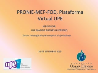 PRONIE-MEP-FOD, Plataforma
Virtual UPE
MEDIADOR:
LUZ MARINA BRENES GUERRERO
26 DE SETIEMBRE 2015
Curso: Investigación para mejorar el aprendizaje
 