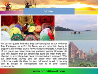 Not all our guests find what they are looking for in our Myanmar
Tour Packages, so at Pro Niti Travel we are more than happy to
prepare a customized tour to fit your specific requests. Almost 80%
of our guests are tailor-made tour preferred guests. However, do
take into account that our established tours are often more cost-
effective as everything has been pre-planned and arranged. With
our tailor-made journey you can enjoy your own personal
preferences so kindly fill out the form below and we will do our very
best to design an unforgettable tour to fit your specific
requirements.
www.pronititravel.com
Home
 