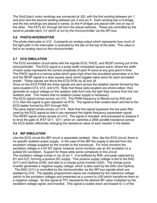 The SimCube’s motor windings are connected at J20, with the first winding between pin 1
and pin2 and the second winding between pin 3 and pin 4. Each winding has a H bridge,
and the two windings are placed in series, so the H bridges are placed with one on top of
the other. The FETs Q1 through Q4 form the actual switches. These are controlled by the
serial to parallel latch, U1 which is run by the microcontroller via the SPI bus.
5.6 PHOTO-INTERRUPTER
The photo-interrupter is U12. It presents an analog output which represents how much of
the light path in the interrupter is occluded by the tab on the top of the slide. This value is
fed to an analog input on the microcontroller.
5.7 ECG SIMULATION
The ECG simulation circuit starts with the signals ECG, PACE, and RESP coming out of the
microcontroller. The ECG signal is a pulse width modulated square wave, where the width
of each pulse represents the correct amplitude of each R wave at any give point in time.
The PACE signal is a narrow pulse which goes high when the simulated pacemaker is to fire
and the RESP signal is a slow square wave which toggles value twice for each simulated
breath. These signals are fed to the ECG PCB via J6 and J8.
Once on the ECG PCBA the three signals are sent across the isolation barrier formed by the
opto-couplers U13, U14, and U15. Note that these opto-couplers are photo-voltaic: they
generate an output voltage on the isolation side from only the light they receive from the non
isolation side. This means that no isolation power supply is necessary.
The ECG signal comes across via U15. The PWM frequency is filtered out by R30 and
C13, then the signal is gain adjusted via R18. The signal is then scaled down and fed to the
ECG ladder formed by R37 through R42.
The pace signal comes across on U14. Note that this signal bypasses the low pass filter
used by the ECG signal so that it can represent the higher frequency pacemaker signal.
The RESP signal comes across on U13. The signal is rescaled and processed to prepare it
to drive the gate of JFET Q11. Q11, when on, switches a 200k parallel resistance across
the ECG ladder effectively changing the resistance value of each resistor in the ladder.
5.8 IBP SIMULATION
Like the ECG circuit the IBP circuit is separately isolated. Also, like the ECG circuit, there is
no specific isolation power supply. In the case of the IBP the supply is derived from the
excitation voltage supplied by the monitor to the transducer. For most monitors the
excitation voltage is a 5V DC signal, however some monitors use an AC excitation or a
pulsed DC excitation. Support for these adds some complexity to this circuit.
The excitation voltage comes in via J2 pin 1. It is buffered by R56, and peak captured by
D1 and C27, forming a positive DC supply. This positive supply voltage is fed to the DAC
(U11) and OpAmp (U30), and also to a charge pump inverter (U20). The charge pump
inverter generates a negative supply voltage, which is also used by the DAC and OpAmp.
The DAC (U11) is controlled by the microcontroller via the SPI bus signals which are
isolated by U16. The digitally programmed values are multiplied by the reference voltage
(which is the excitation voltage) and presented as a current to U30 which transforms them to
a negative voltage. So the signal at TP1 represents the desired BP value multiplied by the
excitation voltage signal, and inverted. This signal is scaled down and biased to ½ of the
 