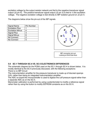 excitation voltage by the output resistor network and fed to the negative transducer signal
output (J2 pin 6). The positive transducer signal output (J2 pin 3) is tied to ½ the excitation
voltage. The negative excitation voltage is tied directly to IBP isolation ground on J2 pin 4.
The diagrams below show the pin-out of the IBP signals
IBP connector pin-out
Looking at SimCube face
Signal Name Pin Number
Excitation Plus 1
Excitation Minus 4
Signal Plus 3
Signal Minus 6
No Connect 2
No Connect 5
5.9 SC-1 THROUGH SC-4 VS. SC-5 ELECTRONICS DIFFERENCES
The schematic diagram for the PCBA used on the SC-1 through SC-4 is shown below. It is
mostly identical to the SC-5 previously discussed, with the following exceptions:
There is no IBP Circuit
The instrumentation amplifier for the pressure transducer is made up of discreet opamps
(U5), rather than being an integrated instrumentation amplifier.
The ADC on board the microcontroller is used to digitize the cuff pressure signal rather than
a separate ADC as on the SC-5.
Manometer calibration is performed by using a potentiometer to modify a reference signal
rather than by using the button to modify EEPROM constants as on the SC-5.
 
