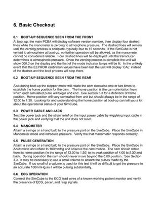 6. Basic Checkout
6.1 BOOT-UP SEQUENCE SEEN FROM THE FRONT
At boot up, the main PCBA will display software version number, then display four dashed
lines while the manometer is zeroing to atmosphere pressure. The dashed lines will remain
until the zeroing process is complete, typically four to 15 seconds. If the SimCube is not
vented to atmosphere at boot-up, no further operation will be allowed, as the manometer
cannot be considered reliable. Four dashed lines will be displayed until the transducer
determines is atmospheric pressure. Once the zeroing process is complete the unit will
show 000.0 on the display and the first of the mode indicator lamps will be lit. In the unlikely
event that the EEPROM calibration values have been lost the unit will display ‘CAL’ instead
of the dashes and the boot process will stop there.
6.2 BOOT-UP SEQUENCE SEEN FROM THE REAR
Also during boot up the stepper motor will rotate the cam clockwise one or two times to
establish the home position for the cam. The home position is the cam orientation from
which each simulated pulse will begin and end. See section 3.3 for a definition of home
position. Home position will vary somewhat from unit but should always be in the range of
12:00 to 1:30. Looking for and understanding the home position at boot-up can tell you a lot
about the operational status of your SimCube.
6.3 POWER CABLE AND JACK
Test the power jack and the strain relief on the input power cable by wiggleing input cable in
the power jack and verifying that the unit does not reset.
6.4 MANOMETER
Attach a syringe or a hand bulb to the pressure port on the SimCube. Place the SimCube in
Manometer mode and introduce pressure. Verify the that manometer responds correctly.
6.5 PULSE GENERATION
Attach a syringe or a hand bulb to the pressure port on the SimCube. Place the SimCube in
Adult mode and inflate to 100mmHg and observe the cam motion. The cam should rotate
from its home position (in the range of 12:00 to 1:30) to its peak position of 4:00 to 5:30 and
back. During operation the cam should never move beyond the 6:00 position. See Section
3.3. It may be necessary to use a small volume to absorb the pulses made by the
SimCube. If too small of a volume is used for this test it will be difficult to get the pressure to
an accurate 100mmHg as it will be pulsing substantially.
6.6 ECG OPERATION
Connect the SimCube to the ECG lead wires of a known working patient monitor and verify
the presence of ECG, pacer, and resp signals.
 