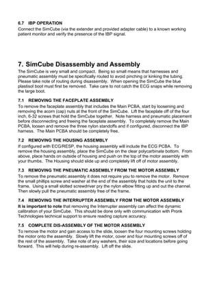 6.7 IBP OPERATION
Connect the SimCube (via the extender and provided adapter cable) to a known working
patient monitor and verify the presence of the IBP signal.
7. SimCube Disassembly and Assembly
The SimCube is very small and compact. Being so small means that harnesses and
pneumatic assembly must be specifically routed to avoid pinching or kinking the tubing.
Please take note of routing during disassembly. When opening the SimCube the blue
plastisol boot must first be removed. Take care to not catch the ECG snaps while removing
the large boot.
7.1 REMOVING THE FACEPLATE ASSEMBLY
To remove the faceplate assembly that includes the Main PCBA, start by loosening and
removing the acorn (cap) nuts at the front of the SimCube. Lift the faceplate off of the four
inch, 6-32 screws that hold the SimCube together. Note harness and pneumatic placement
before disconnecting and freeing the faceplate assembly. To completely remove the Main
PCBA, loosen and remove the three nylon standoffs and if configured, disconnect the IBP
harness. The Main PCBA should be completely free.
7.2 REMOVING THE HOUSING ASSEMBLY
If configured with ECG/RESP, the housing assembly will include the ECG PCBA. To
remove the housing assembly, place the SimCube on the clear polycarbinate bottom. From
above, place hands on outside of housing and push on the top of the motor assembly with
your thumbs. The Housing should slide up and completely lift off of motor assembly.
7.3 REMOVING THE PNEUMATIC ASSEMBLY FROM THE MOTOR ASSEMBLY
To remove the pneumatic assembly it does not require you to remove the motor. Remove
the small phillips screw and washer at the end of the assembly that holds the unit to the
frame. Using a small slotted screwdriver pry the nylon elbow fitting up and out the channel.
Then slowly pull the pneumatic assembly free of the frame.
7.4 REMOVING THE INTERRUPTER ASSEMBLY FROM THE MOTOR ASSEMBLY
It is important to note that removing the Interrupter assembly can affect the dynamic
calibration of your SimCube. This should be done only with communication with Pronk
Technologies technical support to ensure reading capture accuracy.
7.5 COMPLETE DIS-ASSEMBLY OF THE MOTOR ASSEMBLY
To remove the motor and gain access to the slide, loosen the four mounting screws holding
the motor onto the assembly. Slowly lift the motor, cover and four mounting screws off of
the rest of the assembly. Take note of any washers, their size and locations before going
forward. This will help during re-assembly. Lift off the slide.
 