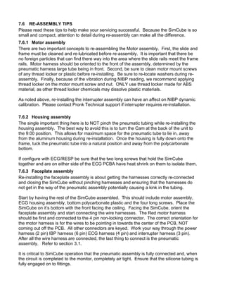 7.6 RE-ASSEMBLY TIPS
Please read these tips to help make your servicing successful. Because the SimCube is so
small and compact, attention to detail during re-assembly can make all the difference.
7.6.1 Motor assembly
There are two important concepts to re-assembling the Motor assembly. First, the slide and
frame must be cleaned and re-lubricated before re-assembly. It is important that there be
no foreign particles that can find there way into the area where the slide rails meet the frame
rails. Motor harness should be oriented to the front of the assembly, determined by the
pneumatic harness large tube being in front. Second, be sure to clean motor mount screws
of any thread locker or plastic before re-installing. Be sure to re-locate washers during re-
assembly. Finally, because of the vibration during NIBP reading, we recommend applying
thread locker on the motor mount screw and nut. ONLY use thread locker made for ABS
material, as other thread locker chemicals may dissolve plastic materials.
As noted above, re-installing the interrupter assembly can have an affect on NIBP dynamic
calibration. Please contact Pronk Technical support if interrupter requires re-installation.
7.6.2 Housing assembly
The single important thing here is to NOT pinch the pneumatic tubing while re-installing the
housing assembly. The best way to avoid this is to turn the Cam at the back of the unit to
the 9:00 position. This allows for maximum space for the pneumatic tube to lie in, away
from the aluminum housing during re-installation. Once the housing is fully down onto the
frame, tuck the pneumatic tube into a natural position and away from the polycarbonate
bottom.
If configure with ECG/RESP be sure that the two long screws that hold the SimCube
together and are on either side of the ECG PCBA have heat shrink on them to isolate them.
7.6.3 Faceplate assembly
Re-installing the faceplate assembly is about getting the harnesses correctly re-connected
and closing the SimCube without pinching harnesses and ensuring that the harnesses do
not get in the way of the pneumatic assembly potentially causing a kink in the tubing.
Start by having the rest of the SimCube assembled. This should include motor assembly,
ECG housing assembly, bottom polycarbonate plastic and the four long screws. Place the
SimCube on it’s bottom with the front facing the ceiling. Facing the SimCube, orient the
faceplate assembly and start connecting the wire harnesses. The Red motor harness
should be first and connected to the 4 pin non-locking connector. The correct orientation for
the motor harness is for the wires to be pointing in towards the center of the PCB, NOT
coming out off the PCB. All other connectors are keyed. Work your way through the power
harness (2 pin) IBP harness (6 pin) ECG harness (4 pin) and interrupter harness (3 pin).
After all the wire harness are connected, the last thing to connect is the pneumatic
assembly. Refer to section 3.1.
It is critical to SimCube operation that the pneumatic assembly is fully connected and, when
the circuit is completed to the monitor, completely air tight. Ensure that the silicone tubing is
fully engaged on to fittings.
 