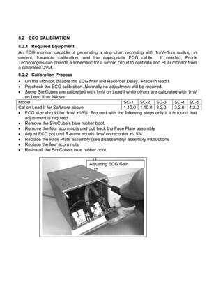 8.2 ECG CALIBRATION
8.2.1 Required Equipment
An ECG monitor, capable of generating a strip chart recording with 1mV=1cm scaling, in
current, traceable calibration, and the appropriate ECG cable. If needed, Pronk
Technologies can provide a schematic for a simple circuit to calibrate and ECG monitor from
a calibrated DVM.
8.2.2 Calibration Process
• On the Monitor, disable the ECG filter and Recorder Delay. Place in lead I.
• Precheck the ECG calibration. Normally no adjustment will be required.
• Some SimCubes are calibrated with 1mV on Lead I while others are calibrated with 1mV
on Lead II as follows:
Model SC-1 SC-2 SC-3 SC-4 SC-5
Cal on Lead II for Software above 1.10.0 1.10.0 3.2.0 3.2.0 4.2.0
• ECG size should be 1mV +/-5%. Proceed with the following steps only if it is found that
adjustment is required.
• Remove the SimCube’s blue rubber boot.
• Remove the four acorn nuts and pull back the Face Plate assembly
• Adjust ECG pot until R-wave equals 1mV on recorder +/- 5%
• Replace the Face Plate assembly (see disassembly/ assembly instructions
• Replace the four acorn nuts
• Re-install the SimCube’s blue rubber boot.
Adjusting ECG Gain
 