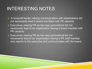 INTERESTING NOTES
 A nonprofit leader valuing communication with stakeholders did
not necessarily lead to board members with PR capacity.
 Executives viewing PR as two-way symmetrical did not
necessarily lead to an organization having a board member with
PR capacity.
 Executives viewing PR as two-way symmetrical did not
necessarily lead to an organization having a PR staff member
who reports to the executive and communicates with the board.
 
