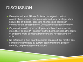 DISCUSSION
 Executive value of PR role for board emerges in mature
organizations beyond entrepreneurial and survival stage, when
knowledge of mission, access to finances and position in
community are stressed more. (Resource dependency theory)
 Organizations with more employees and board members are
more likely to have PR capacity on the board, reflecting the reality
of engaging more publics/stakeholders and necessitating PR
skills.
 No difference in how board members appointed, but most in this
sample are nominated by current board members, possibly
meaning perpetuating current values.
 