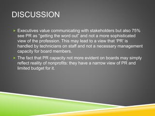 DISCUSSION
 Executives value communicating with stakeholders but also 75%
see PR as “getting the word out” and not a more sophisticated
view of the profession. This may lead to a view that ‘PR’ is
handled by technicians on staff and not a necessary management
capacity for board members.
 The fact that PR capacity not more evident on boards may simply
reflect reality of nonprofits: they have a narrow view of PR and
limited budget for it.
 