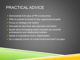 PRACTICAL ADVICE
 Demonstrate full value of PR to executives
 Offer to present to board on key organizational goals
 Focus on strategy over tactics
 Advocate for face time with executive and board
 Speak about leveraging board members as nonprofit
ambassadors and relationship builders
 Speak to importance of ALL stakeholders
 Do a capacity survey of current board and point out gaps
 