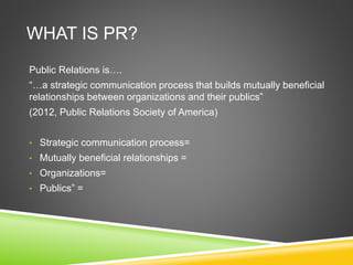 WHAT IS PR?
Public Relations is….
“…a strategic communication process that builds mutually beneficial
relationships between organizations and their publics”
(2012, Public Relations Society of America)
• Strategic communication process=
• Mutually beneficial relationships =
• Organizations=
• Publics” =
 