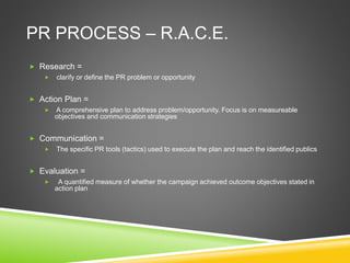 PR PROCESS – R.A.C.E.
 Research =
 clarify or define the PR problem or opportunity
 Action Plan =
 A comprehensive plan to address problem/opportunity. Focus is on measureable
objectives and communication strategies
 Communication =
 The specific PR tools (tactics) used to execute the plan and reach the identified publics
 Evaluation =
 A quantified measure of whether the campaign achieved outcome objectives stated in
action plan
 