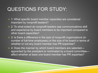 QUESTIONS FOR STUDY:
 1: What specific board member capacities are considered
important by nonprofit leaders?
 2: To what extent do nonprofit leaders see communications skill
and experience by board members to be important compared to
other board capacities?
 3: Is there a difference in the size of nonprofit organizations (in
number of full-time employees) or the size of its board in terms of
whether or not any board member has PR expertise?
 4: Does the manner by which board members are selected—
appointed by the president or nominated by a board committee—
affect whether at least one board member has PR expertise?
 